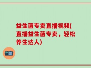 益生菌专卖直播视频(直播益生菌专卖，轻松养生达人)