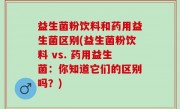 益生菌粉饮料和药用益生菌区别(益生菌粉饮料 vs. 药用益生菌：你知道它们的区别吗？)