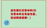 益生菌红豆薏米粉(红豆薏米粉含有益生菌，促进肠道健康！)