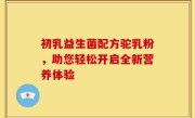 初乳益生菌配方驼乳粉，助您轻松开启全新营养体验
