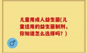 儿童用成人益生菌(儿童适用的益生菌制剂，你知道怎么选择吗？)
