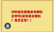 冲的益生菌里面有颗粒正常吗(益生菌含颗粒？是否正常？)