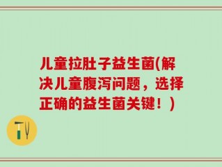 儿童拉肚子益生菌(解决儿童腹泻问题，选择正确的益生菌关键！)