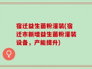 宿迁益生菌粉灌装(宿迁市新增益生菌粉灌装设备，产能提升)