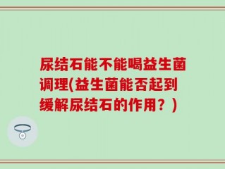 尿结石能不能喝益生菌调理(益生菌能否起到缓解尿结石的作用？)