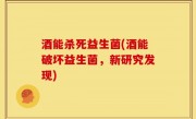 酒能杀死益生菌(酒能破坏益生菌，新研究发现)