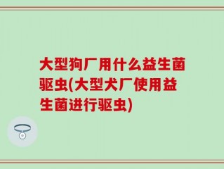 大型狗厂用什么益生菌驱虫(大型犬厂使用益生菌进行驱虫)