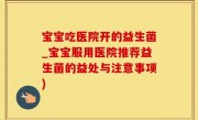 宝宝吃医院开的益生菌_宝宝服用医院推荐益生菌的益处与注意事项)