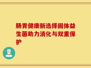 肠胃健康新选择固体益生菌助力消化与双重保护