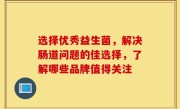 选择优秀益生菌，解决肠道问题的佳选择，了解哪些品牌值得关注
