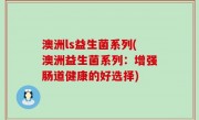 澳洲ls益生菌系列(澳洲益生菌系列：增强肠道健康的好选择)