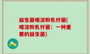 益生菌嗜淀粉乳杆菌(嗜淀粉乳杆菌：一种重要的益生菌)