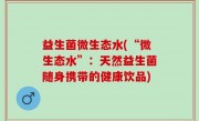 益生菌微生态水(“微生态水”：天然益生菌随身携带的健康饮品)
