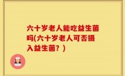 六十岁老人能吃益生菌吗(六十岁老人可否摄入益生菌？)