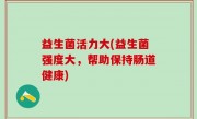 益生菌活力大(益生菌强度大，帮助保持肠道健康)