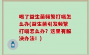 喝了益生菌频繁打嗝怎么办(益生菌引发频繁打嗝怎么办？这里有解决办法！)