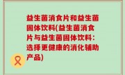 益生菌消食片和益生菌固体饮料(益生菌消食片与益生菌固体饮料：选择更健康的消化辅助产品)