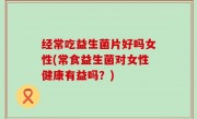 经常吃益生菌片好吗女性(常食益生菌对女性健康有益吗？)