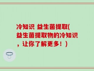 冷知识 益生菌提取(益生菌提取物的冷知识，让你了解更多！)