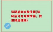 洗肠后能吃益生菌(洗肠后可补充益生菌，促进肠道健康)