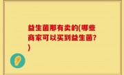 益生菌那有卖的(哪些商家可以买到益生菌？)