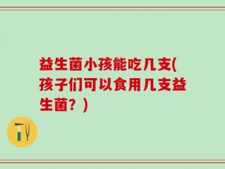 益生菌小孩能吃几支(孩子们可以食用几支益生菌？)