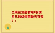 三联益生菌有用吗(使用三联益生菌是否有效？)