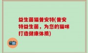 益生菌猫普安特(普安特益生菌，为您的猫咪打造健康体质)