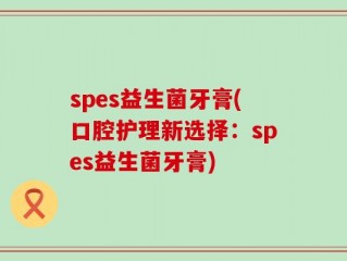 spes益生菌牙膏(口腔护理新选择：spes益生菌牙膏)
