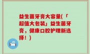 益生菌牙膏大容量(「超值大包装」益生菌牙膏，健康口腔护理新选择！)