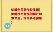 优博剖蓓舒加益生菌(优博推出新品剖蓓舒加益生菌，提高肠道健康)