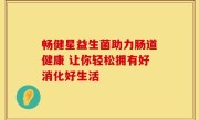 畅健星益生菌助力肠道健康 让你轻松拥有好消化好生活