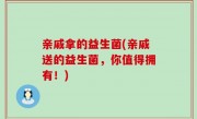 亲戚拿的益生菌(亲戚送的益生菌，你值得拥有！)