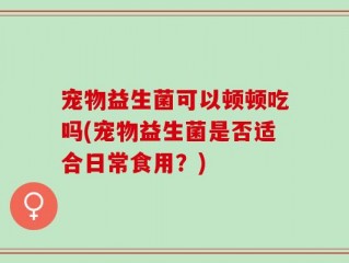 宠物益生菌可以顿顿吃吗(宠物益生菌是否适合日常食用？)