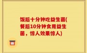 饭后十分钟吃益生菌(餐后10分钟食用益生菌，惊人效果惊人)