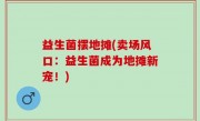 益生菌摆地摊(卖场风口：益生菌成为地摊新宠！)