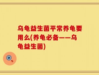 乌龟益生菌平常养龟要用么(养龟必备——乌龟益生菌)