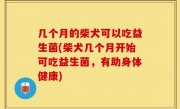 几个月的柴犬可以吃益生菌(柴犬几个月开始可吃益生菌，有助身体健康)