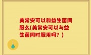 美常安可以和益生菌同服么(美常安可以与益生菌同时服用吗？)