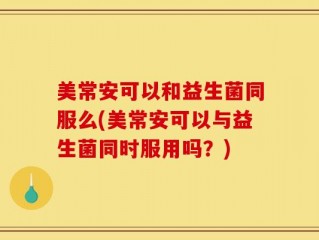 美常安可以和益生菌同服么(美常安可以与益生菌同时服用吗？)