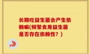 长期吃益生菌会产生依赖嘛(频繁食用益生菌是否存在依赖性？)