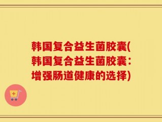 韩国复合益生菌胶囊(韩国复合益生菌胶囊：增强肠道健康的选择)