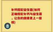 补钙搭配益生菌(如何正确搭配补钙与益生菌，让你的健康更上一层楼)