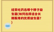 经常吃药选哪个牌子益生菌(如何选择适合长期服用的优质益生菌？)