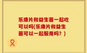 乐康片和益生菌一起吃可以吗(乐康片和益生菌可以一起服用吗？)
