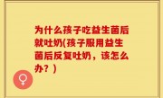 为什么孩子吃益生菌后就吐奶(孩子服用益生菌后反复吐奶，该怎么办？)