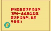 聊城益生菌饲料添加剂(聊城一企业推出益生菌饲料添加剂, 有助于养殖!)