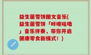 益生菌雪饼图文音乐(益生菌雪饼「咔嚓咕噜」音乐伴奏，带你开启健康零食新模式！)