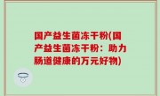 国产益生菌冻干粉(国产益生菌冻干粉：助力肠道健康的万元好物)