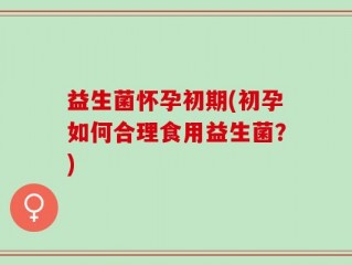 益生菌怀孕初期(初孕如何合理食用益生菌？)